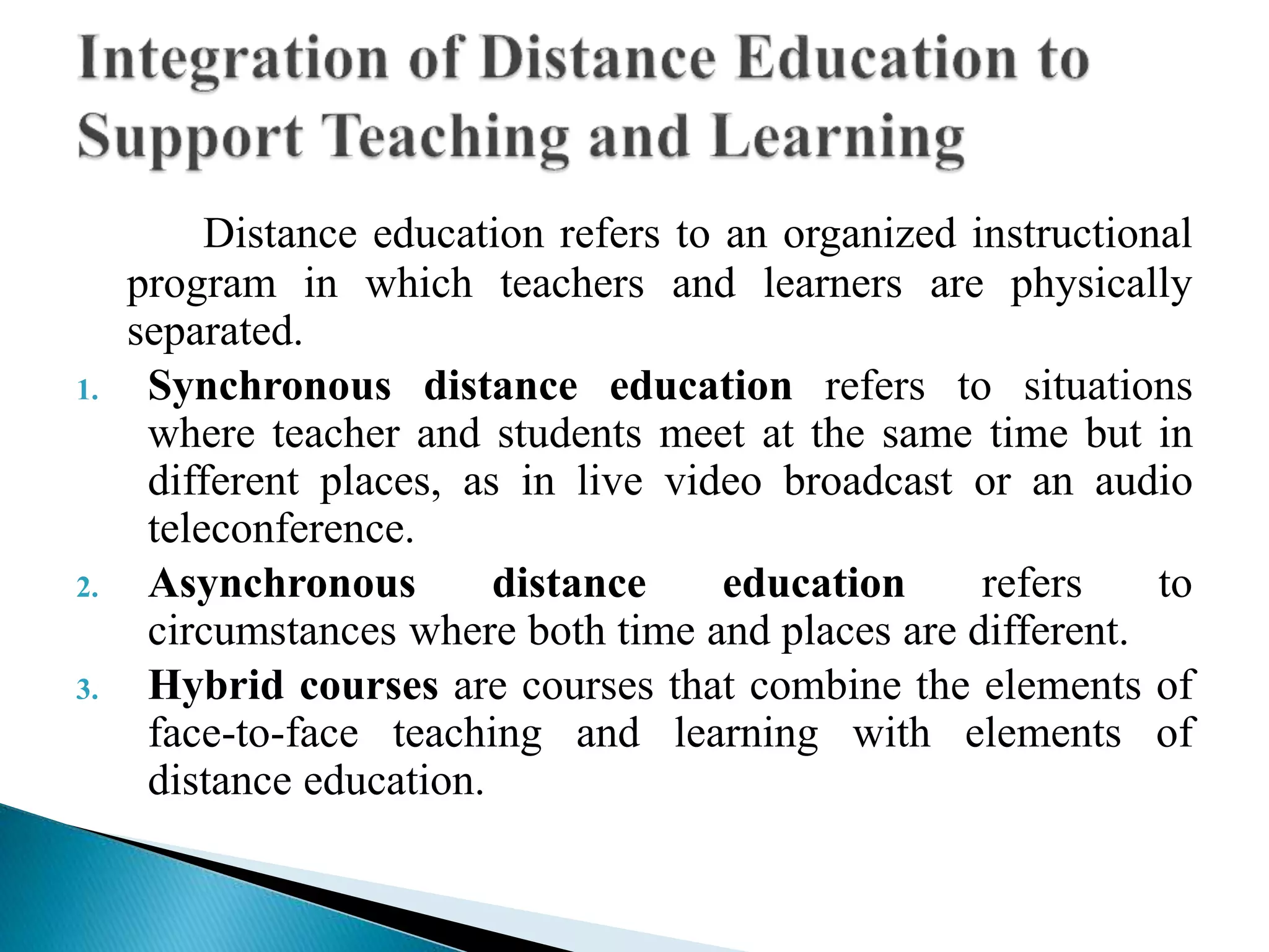 Distance education refers to an organized instructional
program in which teachers and learners are physically
separated.
1. Synchronous distance education refers to situations
where teacher and students meet at the same time but in
different places, as in live video broadcast or an audio
teleconference.
2. Asynchronous distance education refers to
circumstances where both time and places are different.
3. Hybrid courses are courses that combine the elements of
face-to-face teaching and learning with elements of
distance education.
 