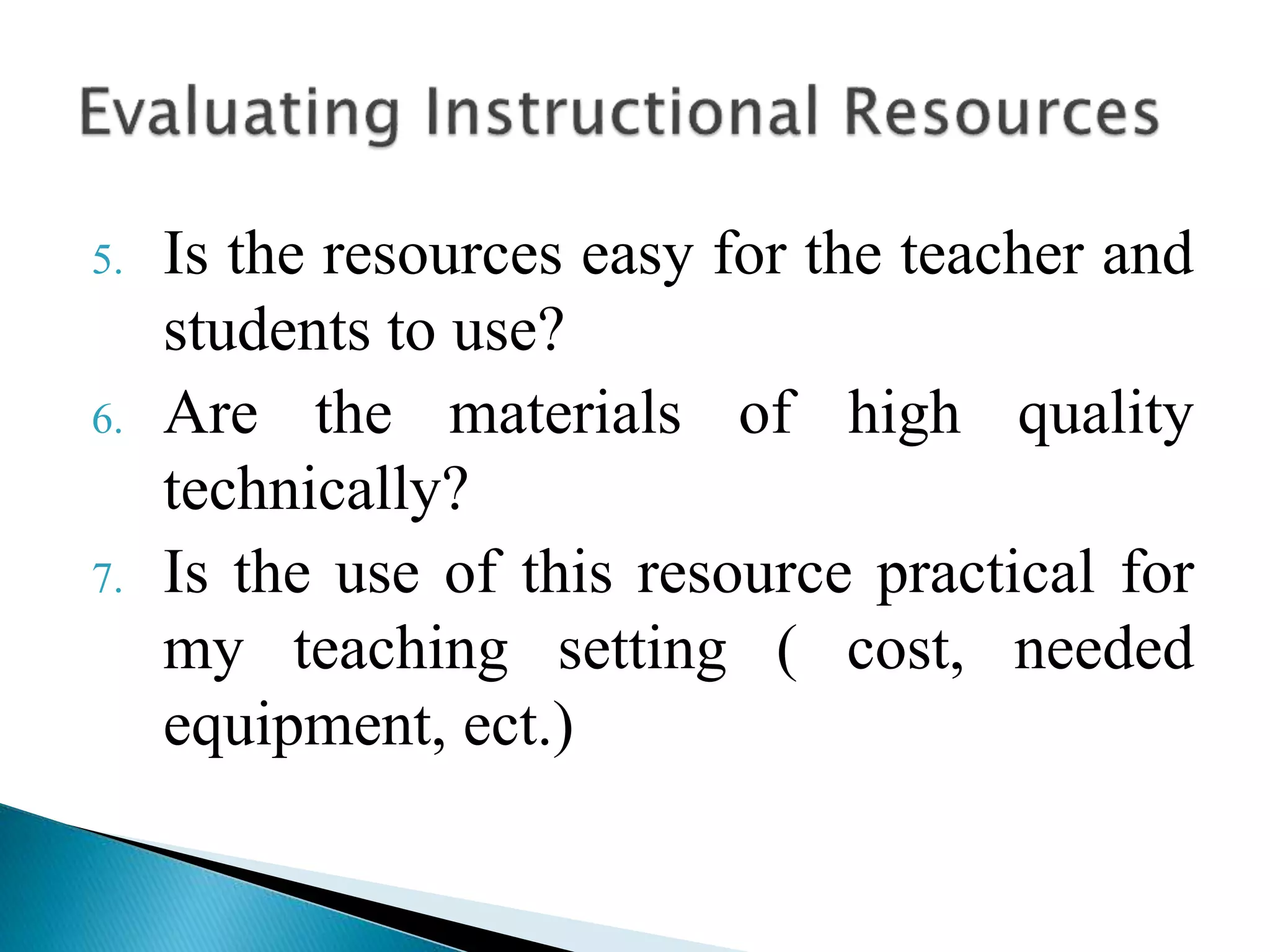 5. Is the resources easy for the teacher and
students to use?
6. Are the materials of high quality
technically?
7. Is the use of this resource practical for
my teaching setting ( cost, needed
equipment, ect.)
 