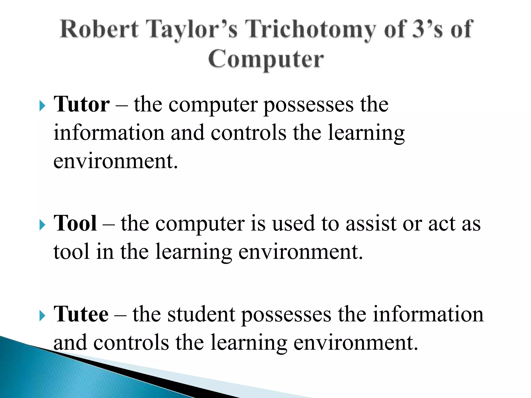  Tutor – the computer possesses the
information and controls the learning
environment.
 Tool – the computer is used to assist or act as
tool in the learning environment.
 Tutee – the student possesses the information
and controls the learning environment.
 