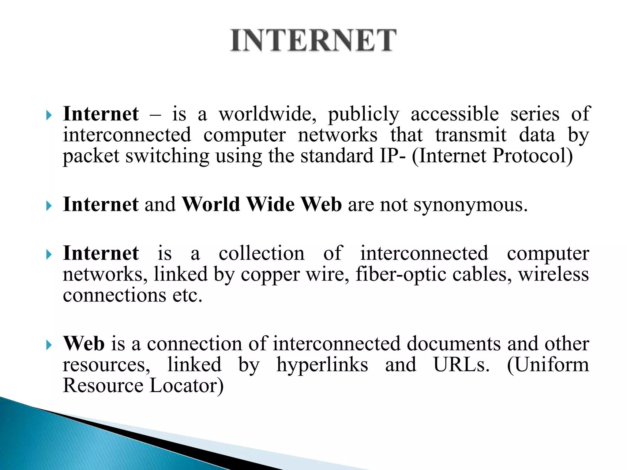  Internet – is a worldwide, publicly accessible series of
interconnected computer networks that transmit data by
packet switching using the standard IP- (Internet Protocol)
 Internet and World Wide Web are not synonymous.
 Internet is a collection of interconnected computer
networks, linked by copper wire, fiber-optic cables, wireless
connections etc.
 Web is a connection of interconnected documents and other
resources, linked by hyperlinks and URLs. (Uniform
Resource Locator)
 