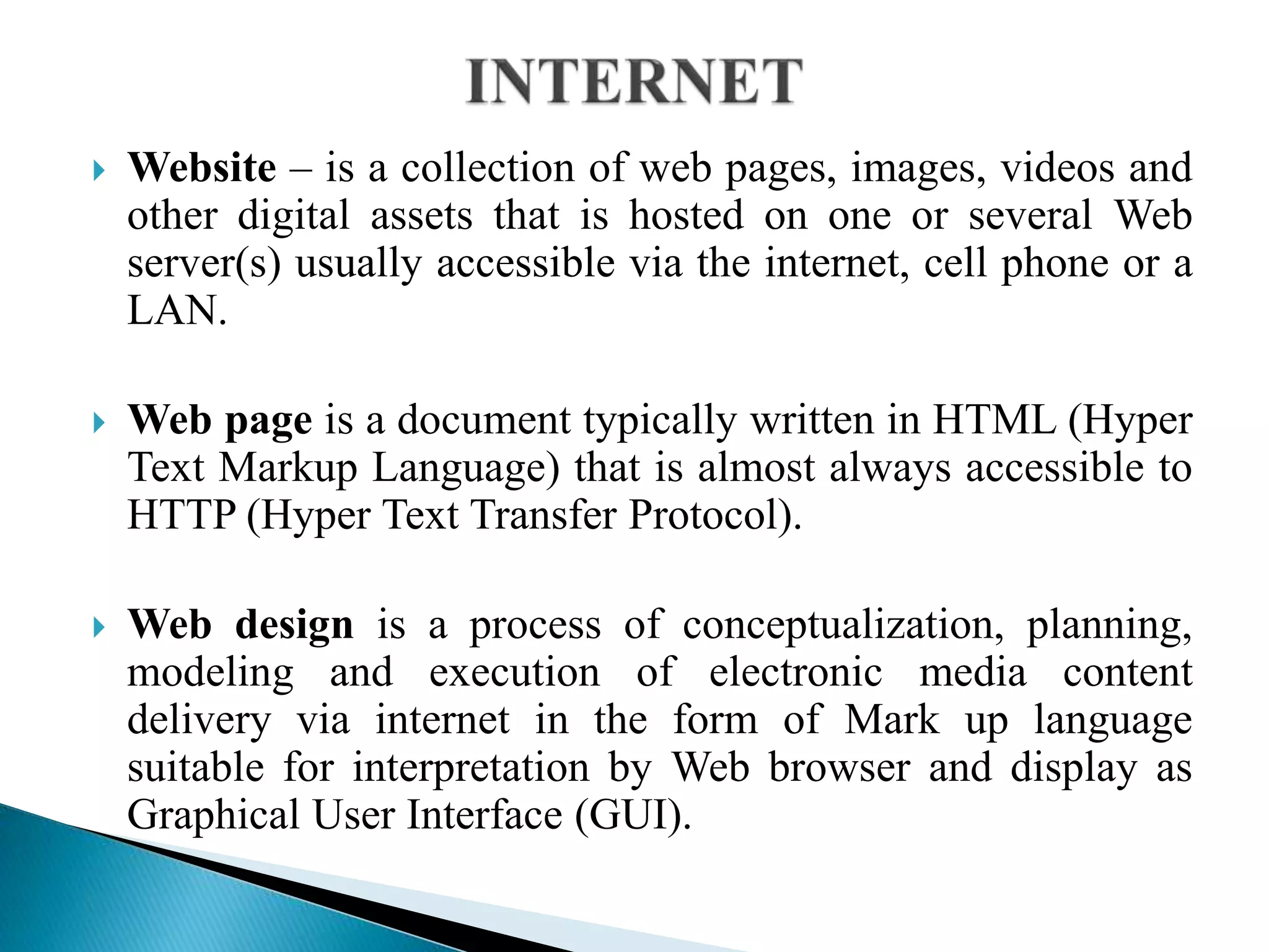  Website – is a collection of web pages, images, videos and
other digital assets that is hosted on one or several Web
server(s) usually accessible via the internet, cell phone or a
LAN.
 Web page is a document typically written in HTML (Hyper
Text Markup Language) that is almost always accessible to
HTTP (Hyper Text Transfer Protocol).
 Web design is a process of conceptualization, planning,
modeling and execution of electronic media content
delivery via internet in the form of Mark up language
suitable for interpretation by Web browser and display as
Graphical User Interface (GUI).
 