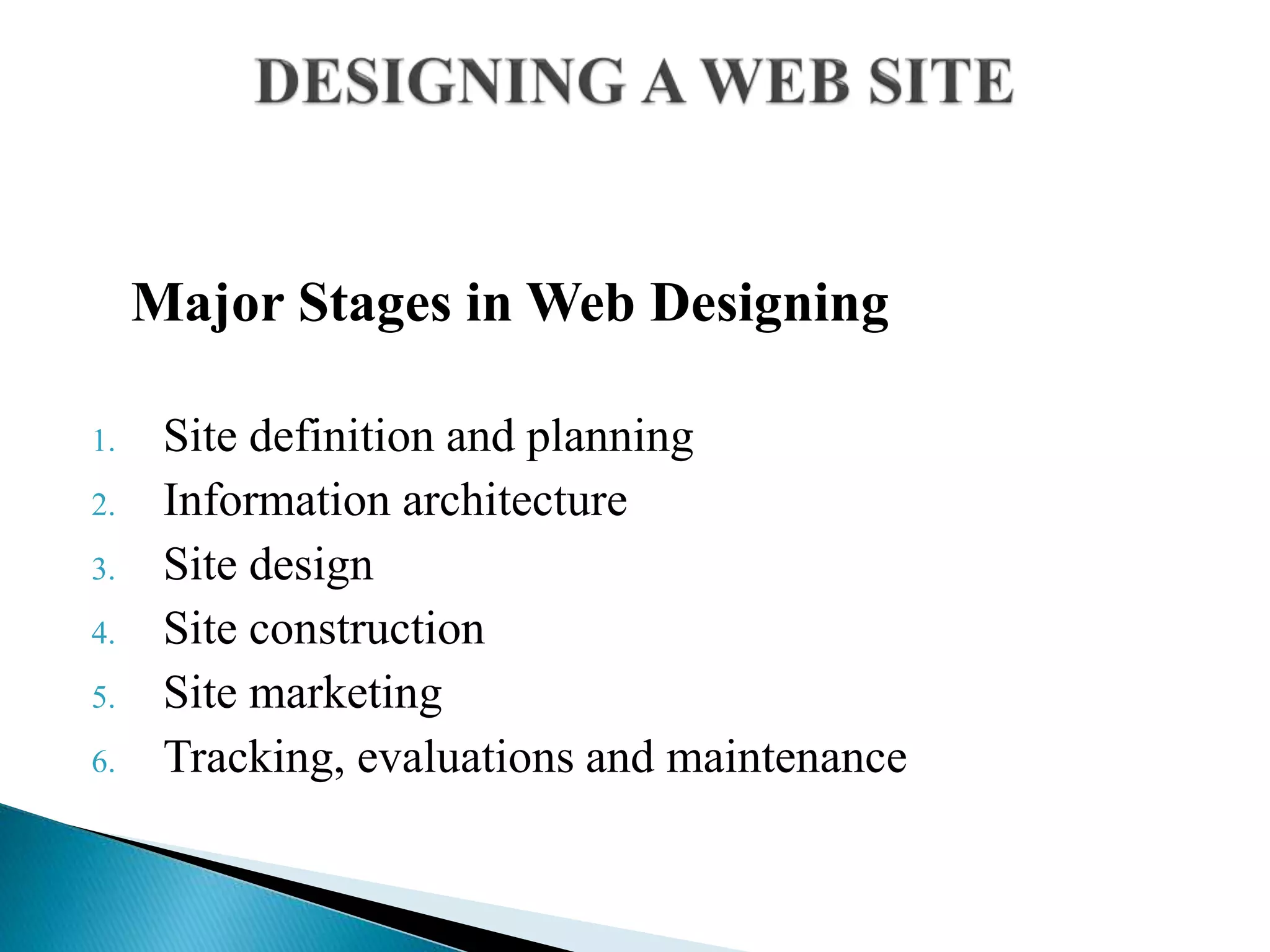 Major Stages in Web Designing
1. Site definition and planning
2. Information architecture
3. Site design
4. Site construction
5. Site marketing
6. Tracking, evaluations and maintenance
 