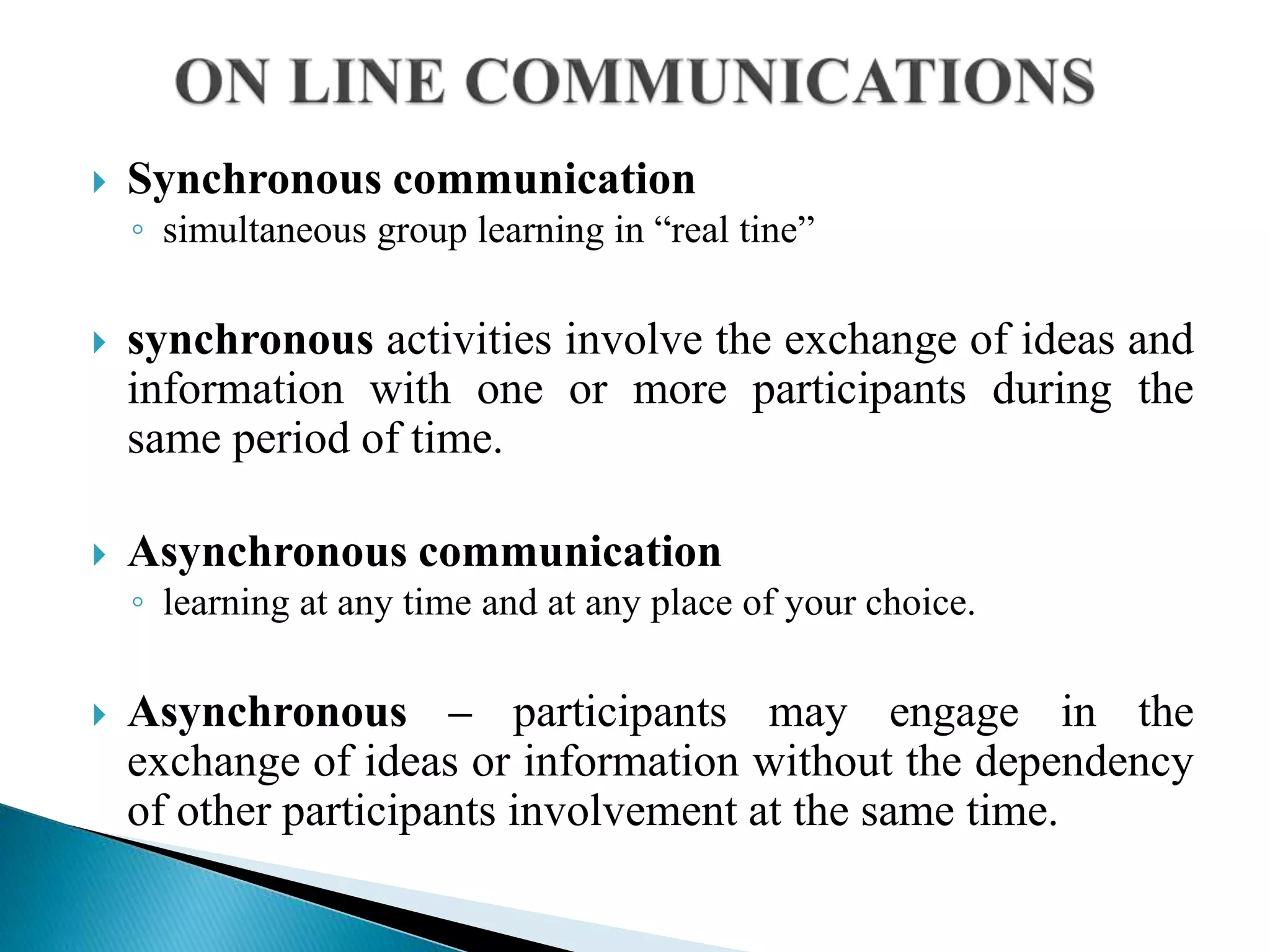  Synchronous communication
◦ simultaneous group learning in “real tine”
 synchronous activities involve the exchange of ideas and
information with one or more participants during the
same period of time.
 Asynchronous communication
◦ learning at any time and at any place of your choice.
 Asynchronous – participants may engage in the
exchange of ideas or information without the dependency
of other participants involvement at the same time.
 