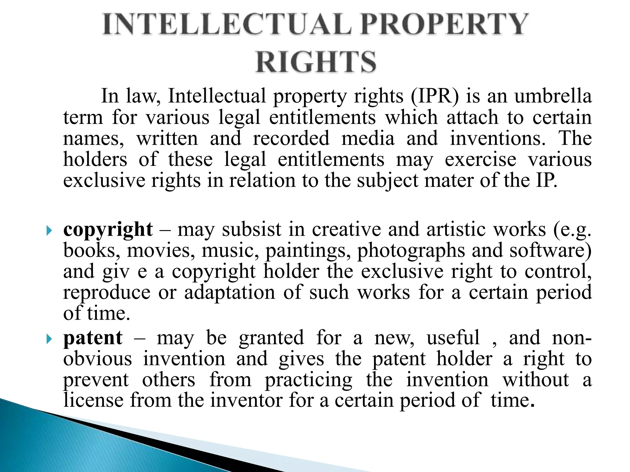 In law, Intellectual property rights (IPR) is an umbrella
term for various legal entitlements which attach to certain
names, written and recorded media and inventions. The
holders of these legal entitlements may exercise various
exclusive rights in relation to the subject mater of the IP.
 copyright – may subsist in creative and artistic works (e.g.
books, movies, music, paintings, photographs and software)
and giv e a copyright holder the exclusive right to control,
reproduce or adaptation of such works for a certain period
of time.
 patent – may be granted for a new, useful , and non-
obvious invention and gives the patent holder a right to
prevent others from practicing the invention without a
license from the inventor for a certain period of time.
 