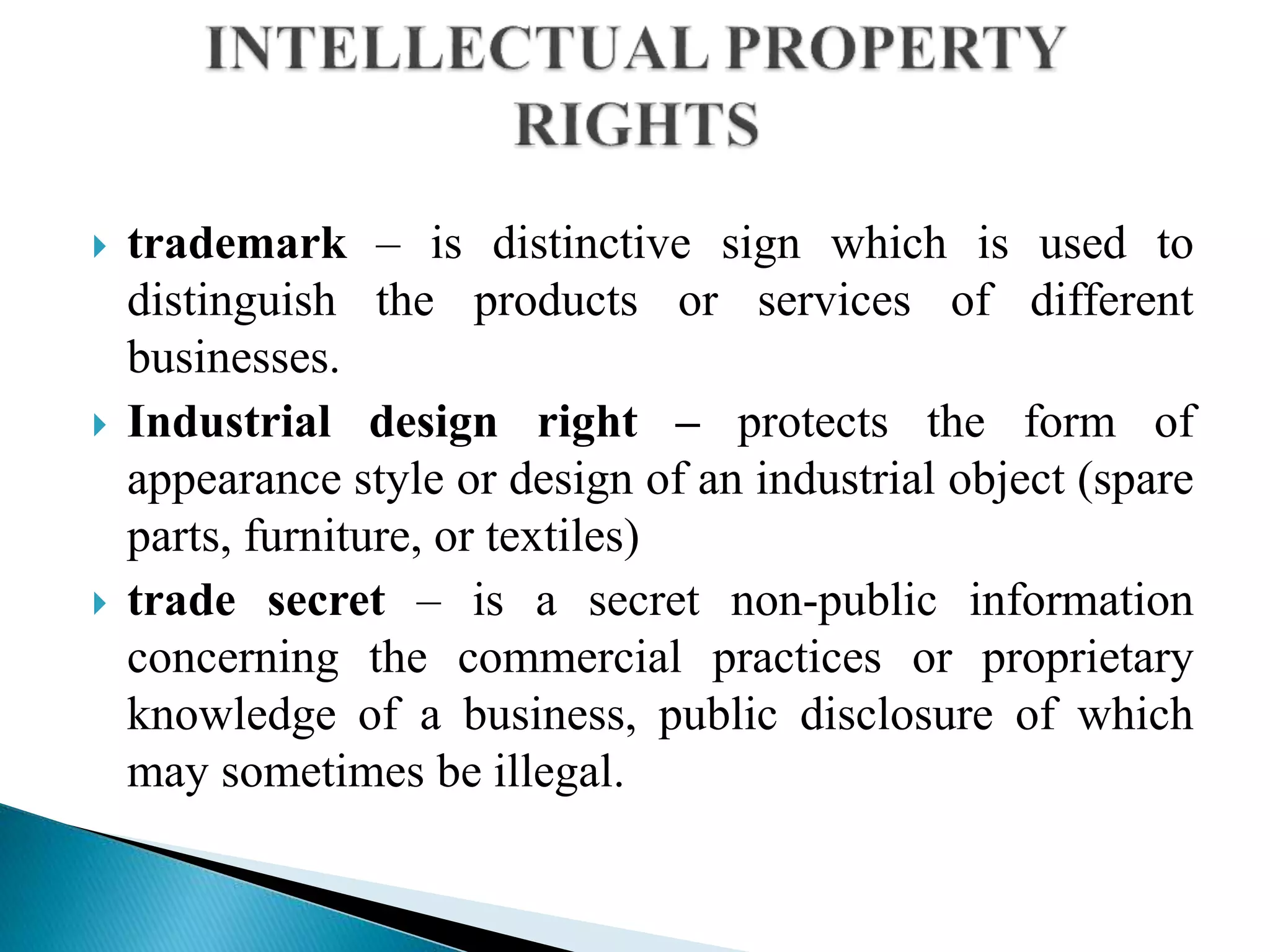  trademark – is distinctive sign which is used to
distinguish the products or services of different
businesses.
 Industrial design right – protects the form of
appearance style or design of an industrial object (spare
parts, furniture, or textiles)
 trade secret – is a secret non-public information
concerning the commercial practices or proprietary
knowledge of a business, public disclosure of which
may sometimes be illegal.
 