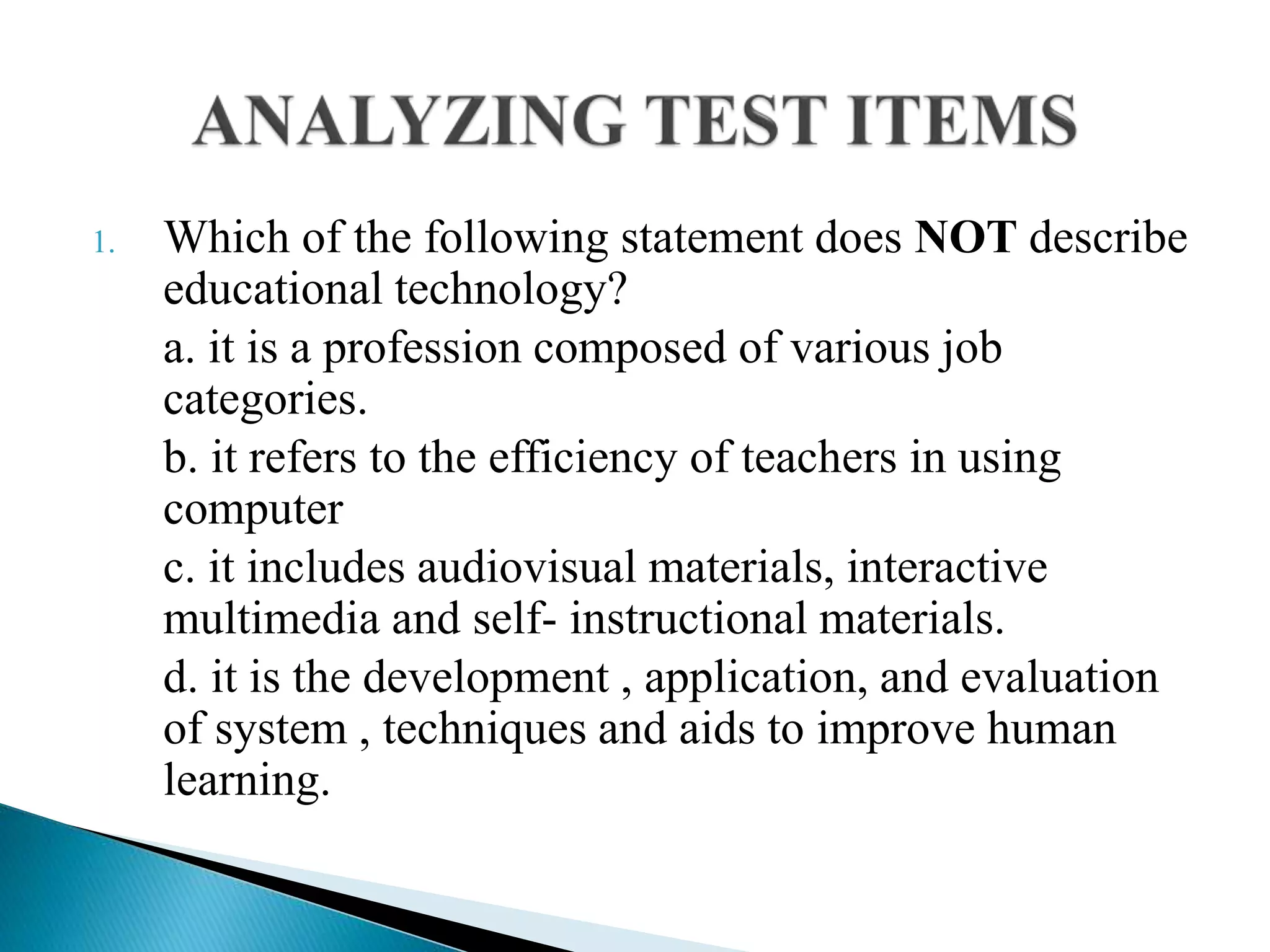 1. Which of the following statement does NOT describe
educational technology?
a. it is a profession composed of various job
categories.
b. it refers to the efficiency of teachers in using
computer
c. it includes audiovisual materials, interactive
multimedia and self- instructional materials.
d. it is the development , application, and evaluation
of system , techniques and aids to improve human
learning.
 