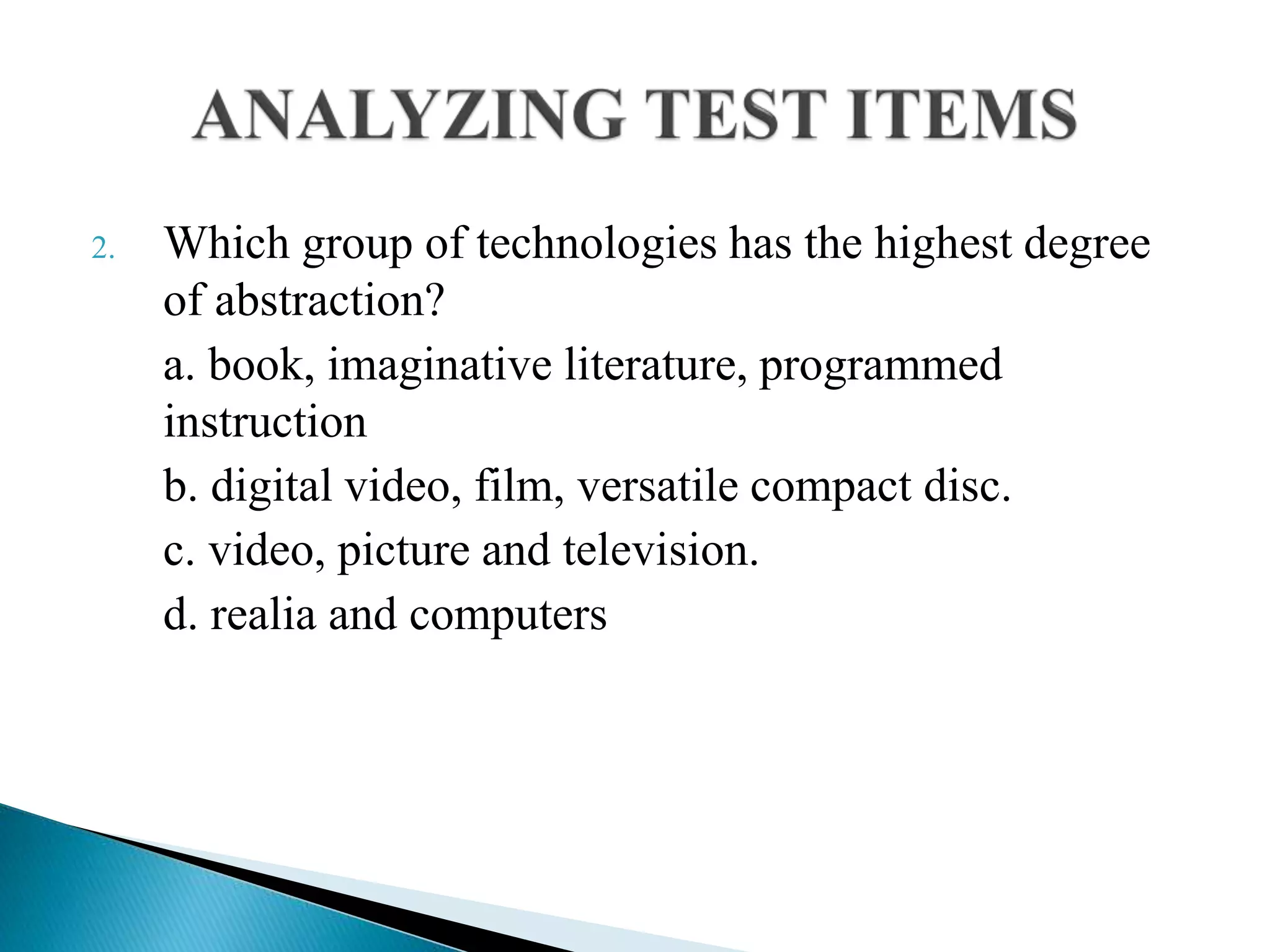 2. Which group of technologies has the highest degree
of abstraction?
a. book, imaginative literature, programmed
instruction
b. digital video, film, versatile compact disc.
c. video, picture and television.
d. realia and computers
 