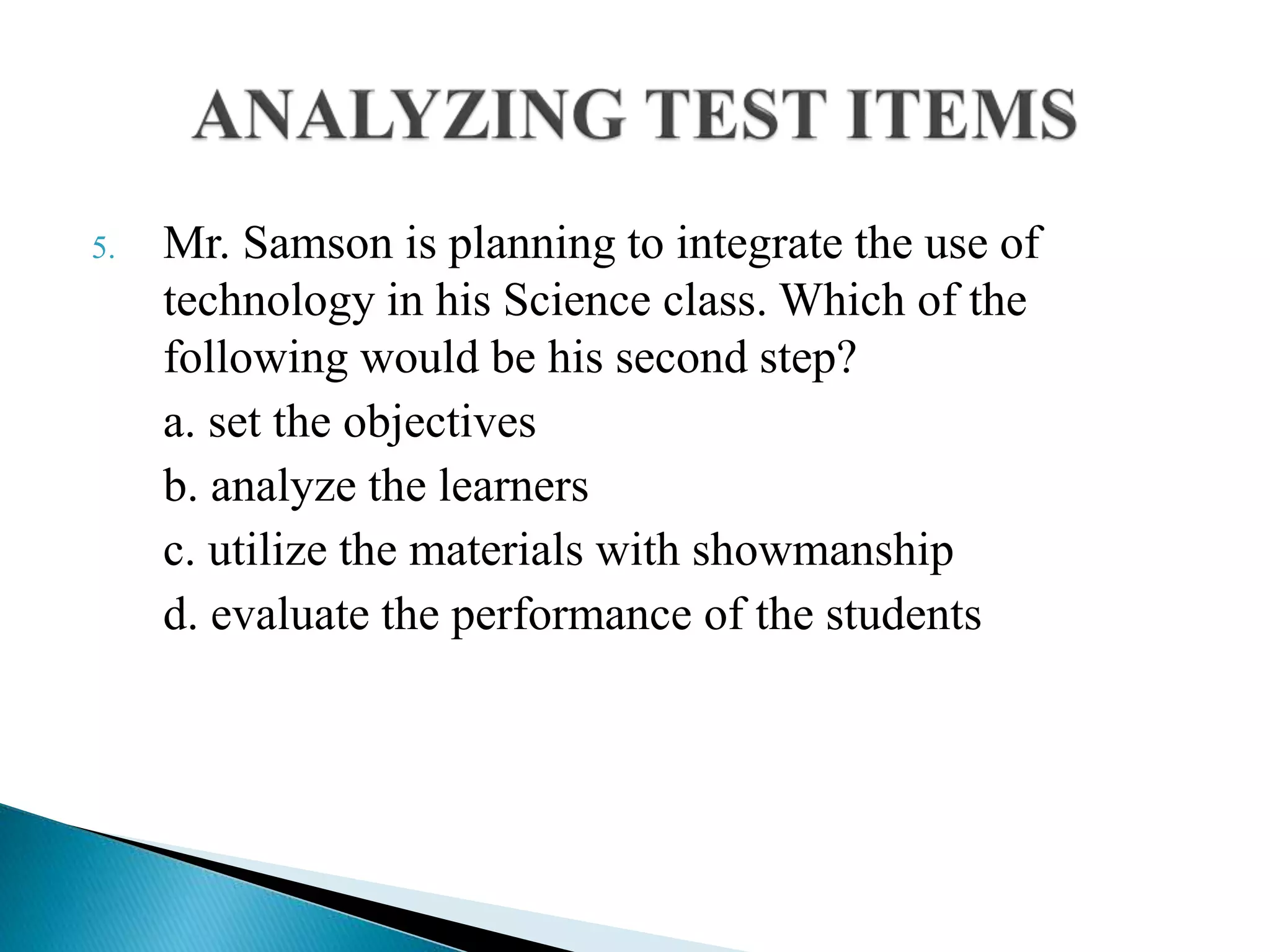 5. Mr. Samson is planning to integrate the use of
technology in his Science class. Which of the
following would be his second step?
a. set the objectives
b. analyze the learners
c. utilize the materials with showmanship
d. evaluate the performance of the students
 