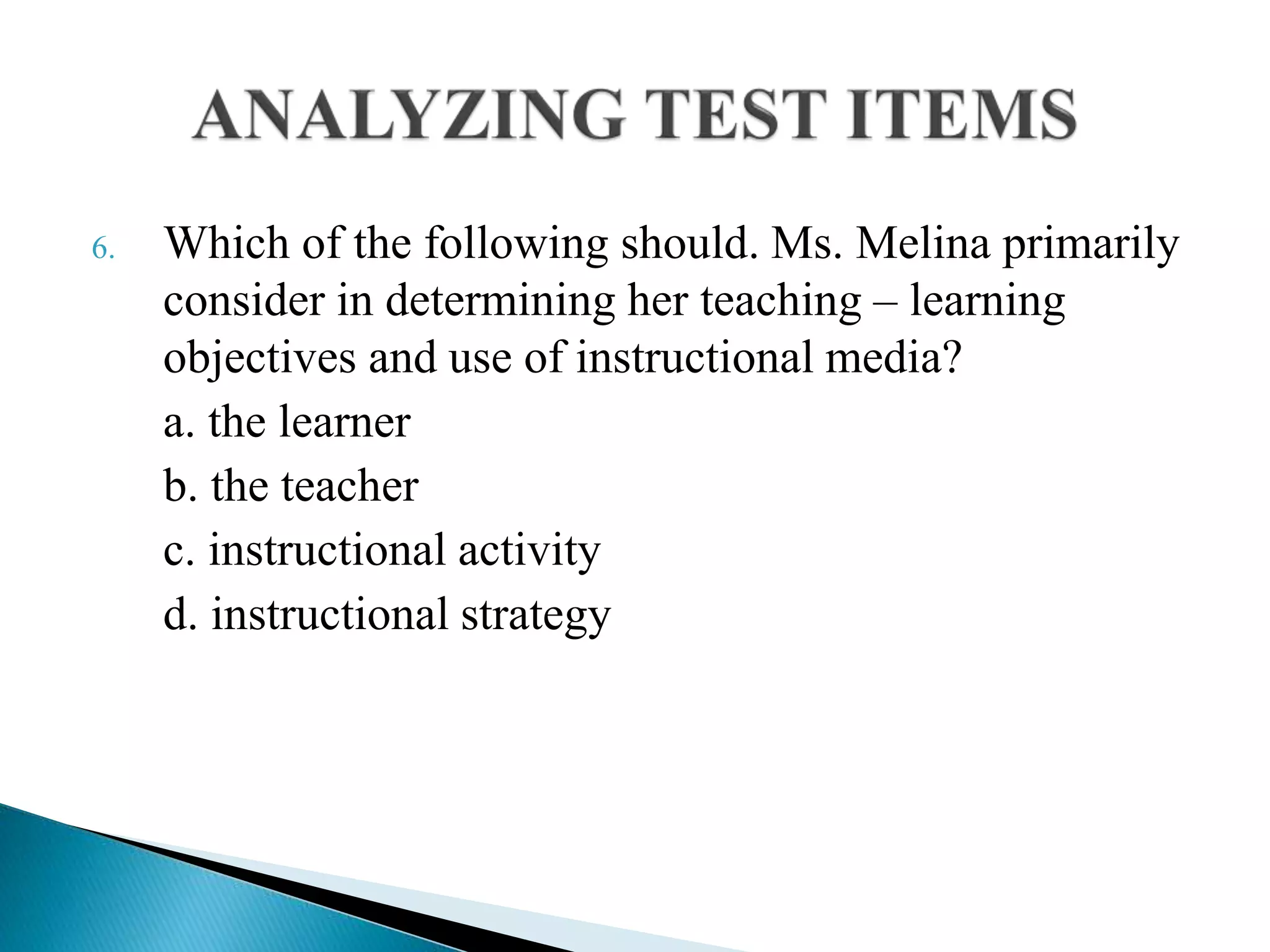 6. Which of the following should. Ms. Melina primarily
consider in determining her teaching – learning
objectives and use of instructional media?
a. the learner
b. the teacher
c. instructional activity
d. instructional strategy
 