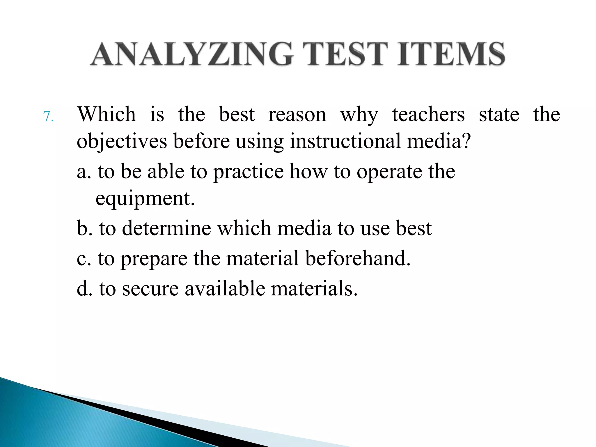 7. Which is the best reason why teachers state the
objectives before using instructional media?
a. to be able to practice how to operate the
equipment.
b. to determine which media to use best
c. to prepare the material beforehand.
d. to secure available materials.
 