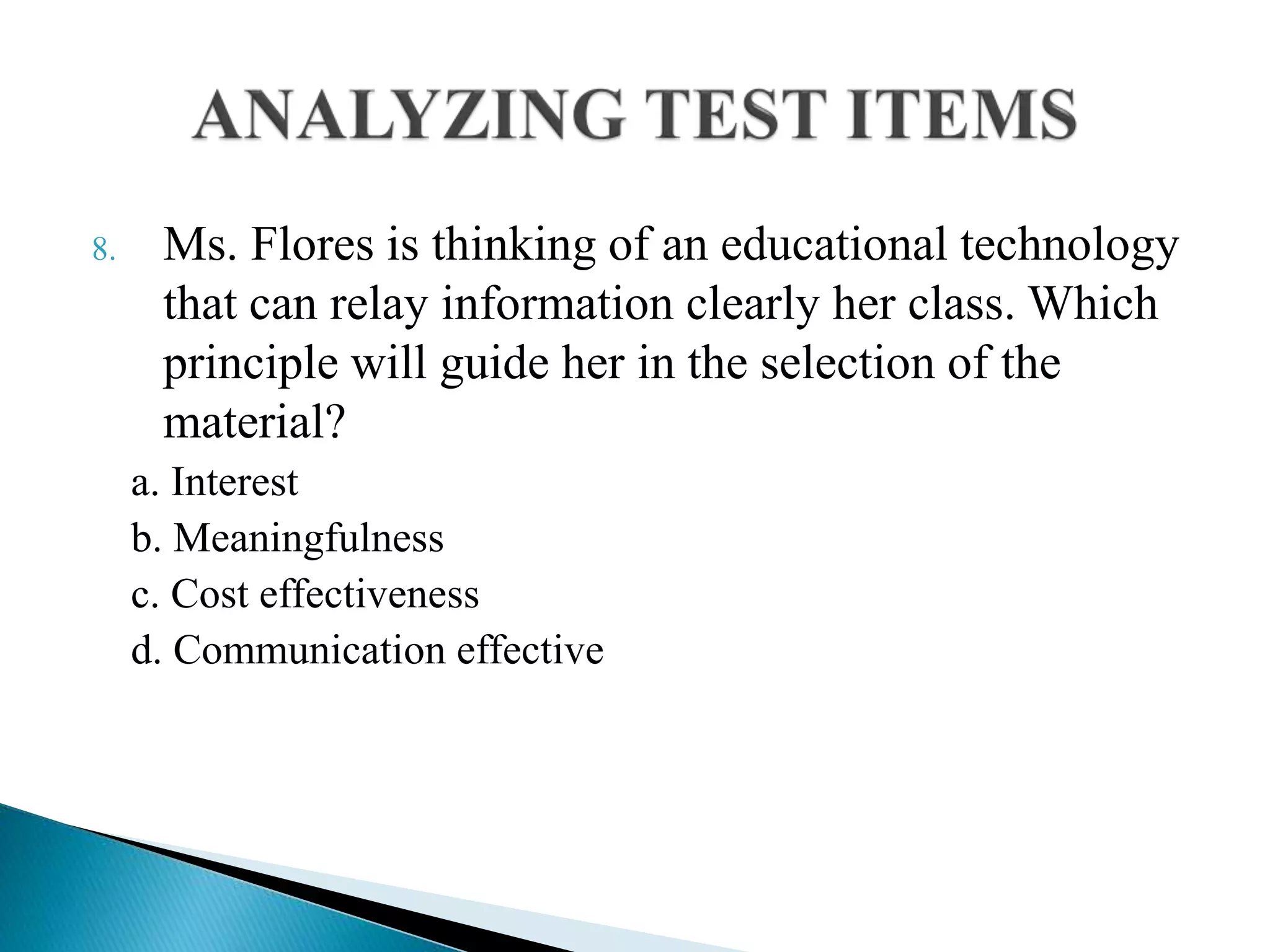 8. Ms. Flores is thinking of an educational technology
that can relay information clearly her class. Which
principle will guide her in the selection of the
material?
a. Interest
b. Meaningfulness
c. Cost effectiveness
d. Communication effective
 