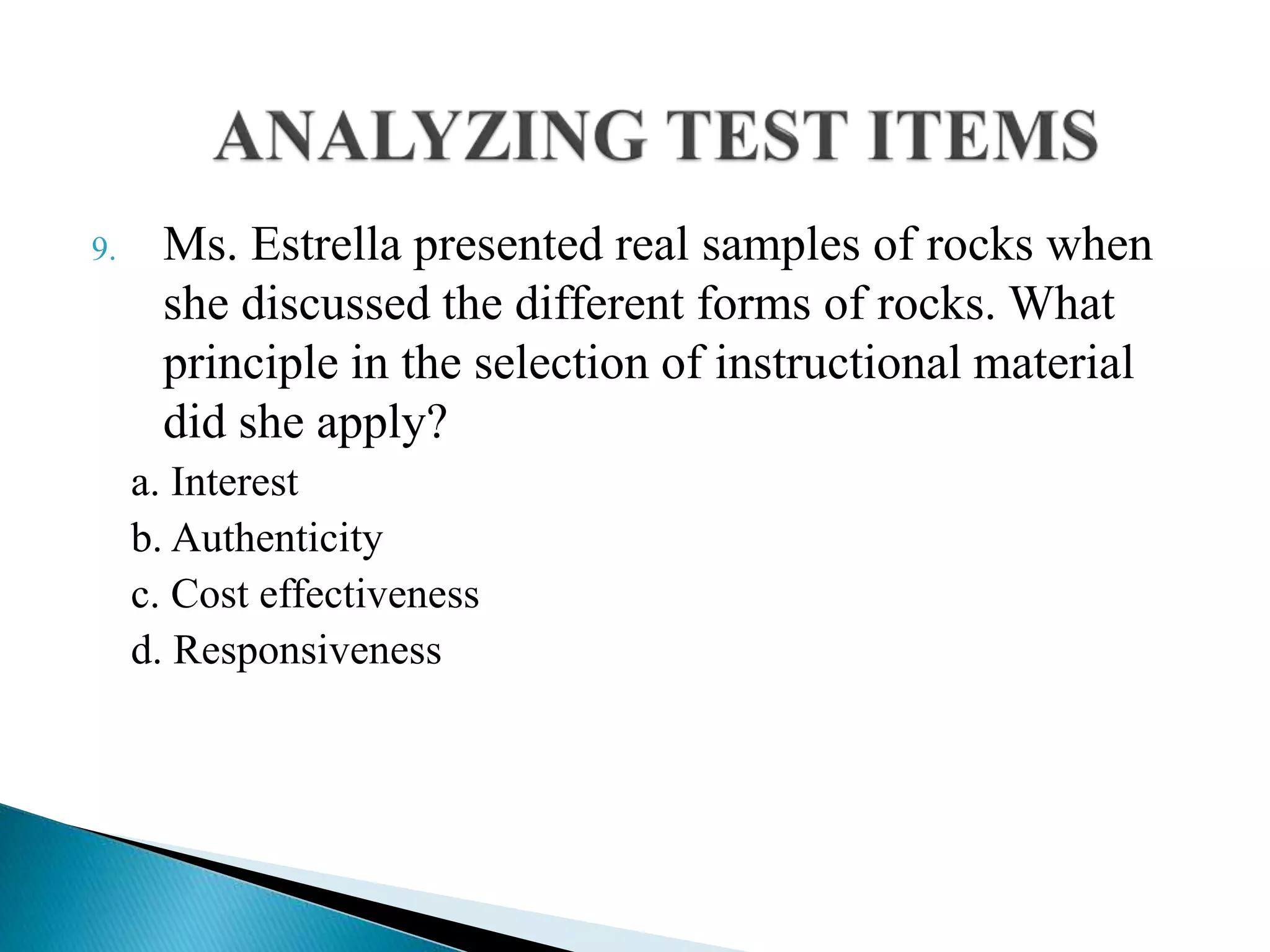 9. Ms. Estrella presented real samples of rocks when
she discussed the different forms of rocks. What
principle in the selection of instructional material
did she apply?
a. Interest
b. Authenticity
c. Cost effectiveness
d. Responsiveness
 