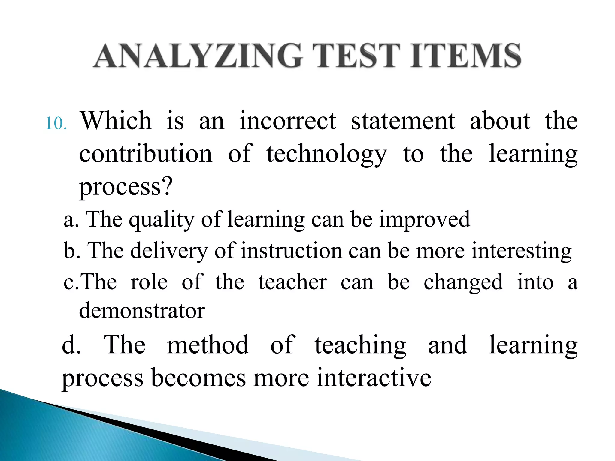 10. Which is an incorrect statement about the
contribution of technology to the learning
process?
a. The quality of learning can be improved
b. The delivery of instruction can be more interesting
c.The role of the teacher can be changed into a
demonstrator
d. The method of teaching and learning
process becomes more interactive
 