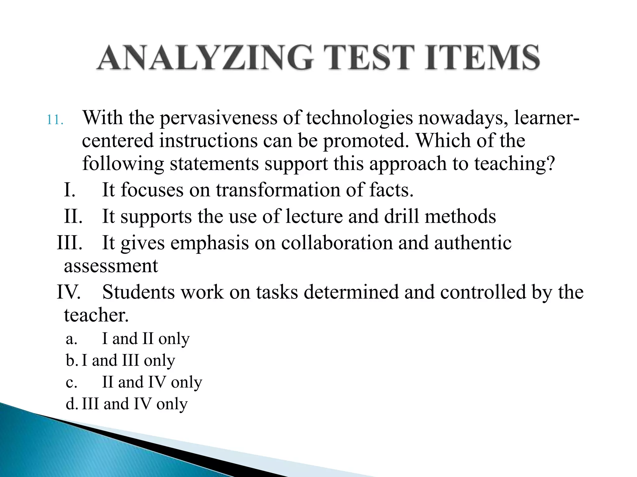 11. With the pervasiveness of technologies nowadays, learner-
centered instructions can be promoted. Which of the
following statements support this approach to teaching?
I. It focuses on transformation of facts.
II. It supports the use of lecture and drill methods
III. It gives emphasis on collaboration and authentic
assessment
IV. Students work on tasks determined and controlled by the
teacher.
a. I and II only
b.I and III only
c. II and IV only
d.III and IV only
 