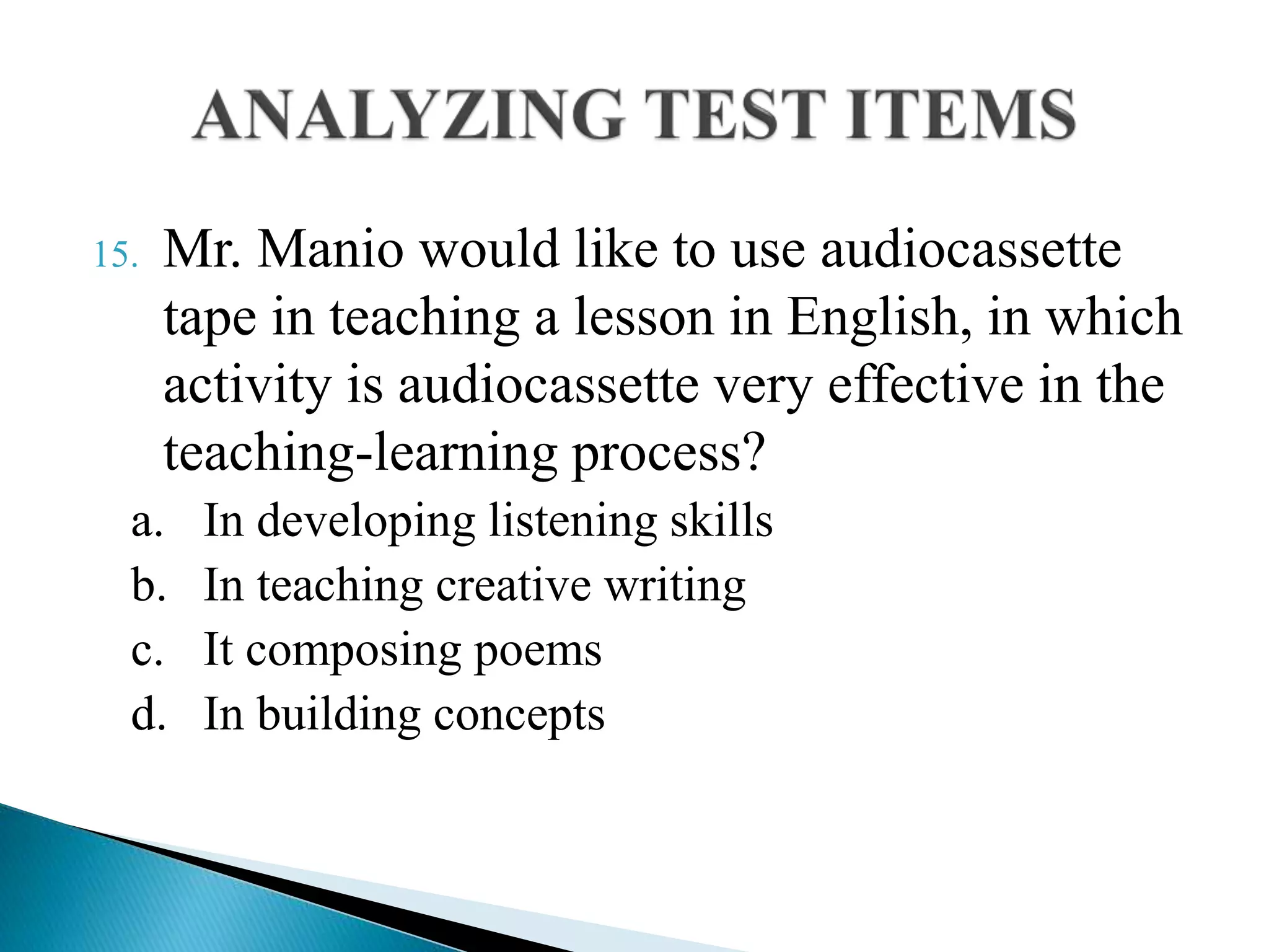 15. Mr. Manio would like to use audiocassette
tape in teaching a lesson in English, in which
activity is audiocassette very effective in the
teaching-learning process?
a. In developing listening skills
b. In teaching creative writing
c. It composing poems
d. In building concepts
 