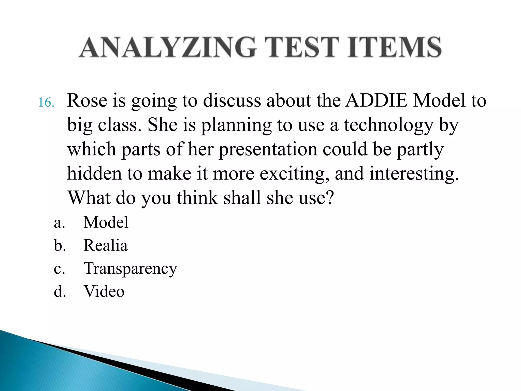 16. Rose is going to discuss about the ADDIE Model to
big class. She is planning to use a technology by
which parts of her presentation could be partly
hidden to make it more exciting, and interesting.
What do you think shall she use?
a. Model
b. Realia
c. Transparency
d. Video
 