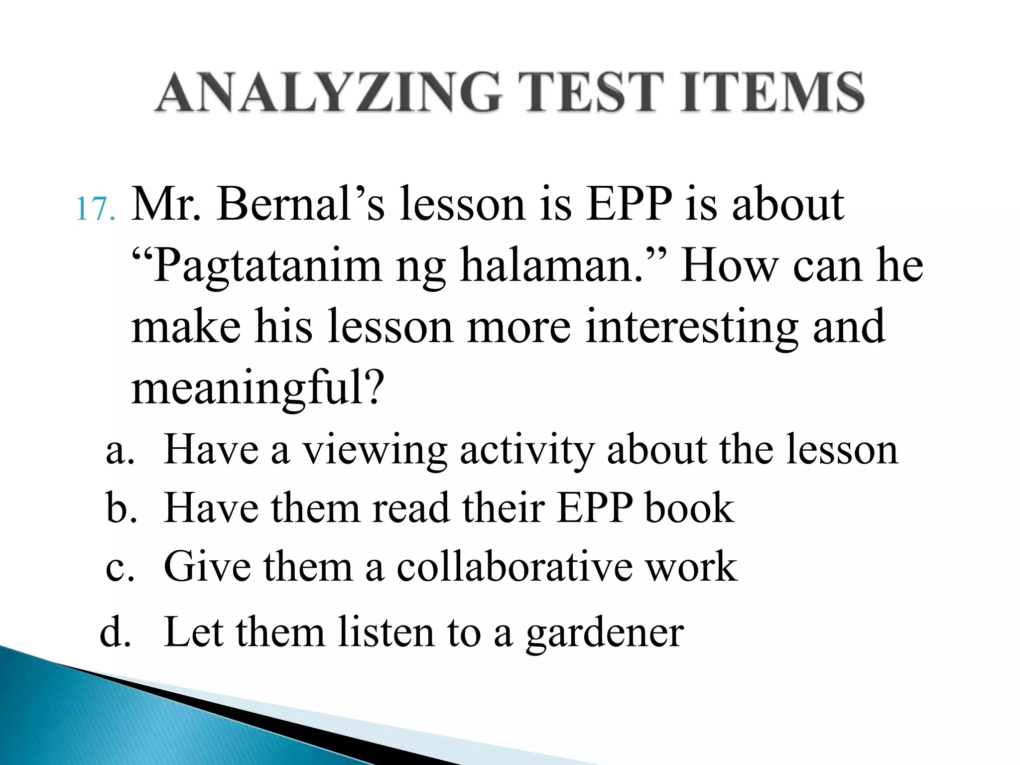 17. Mr. Bernal’s lesson is EPP is about
“Pagtatanim ng halaman.” How can he
make his lesson more interesting and
meaningful?
a. Have a viewing activity about the lesson
b. Have them read their EPP book
c. Give them a collaborative work
d. Let them listen to a gardener
 