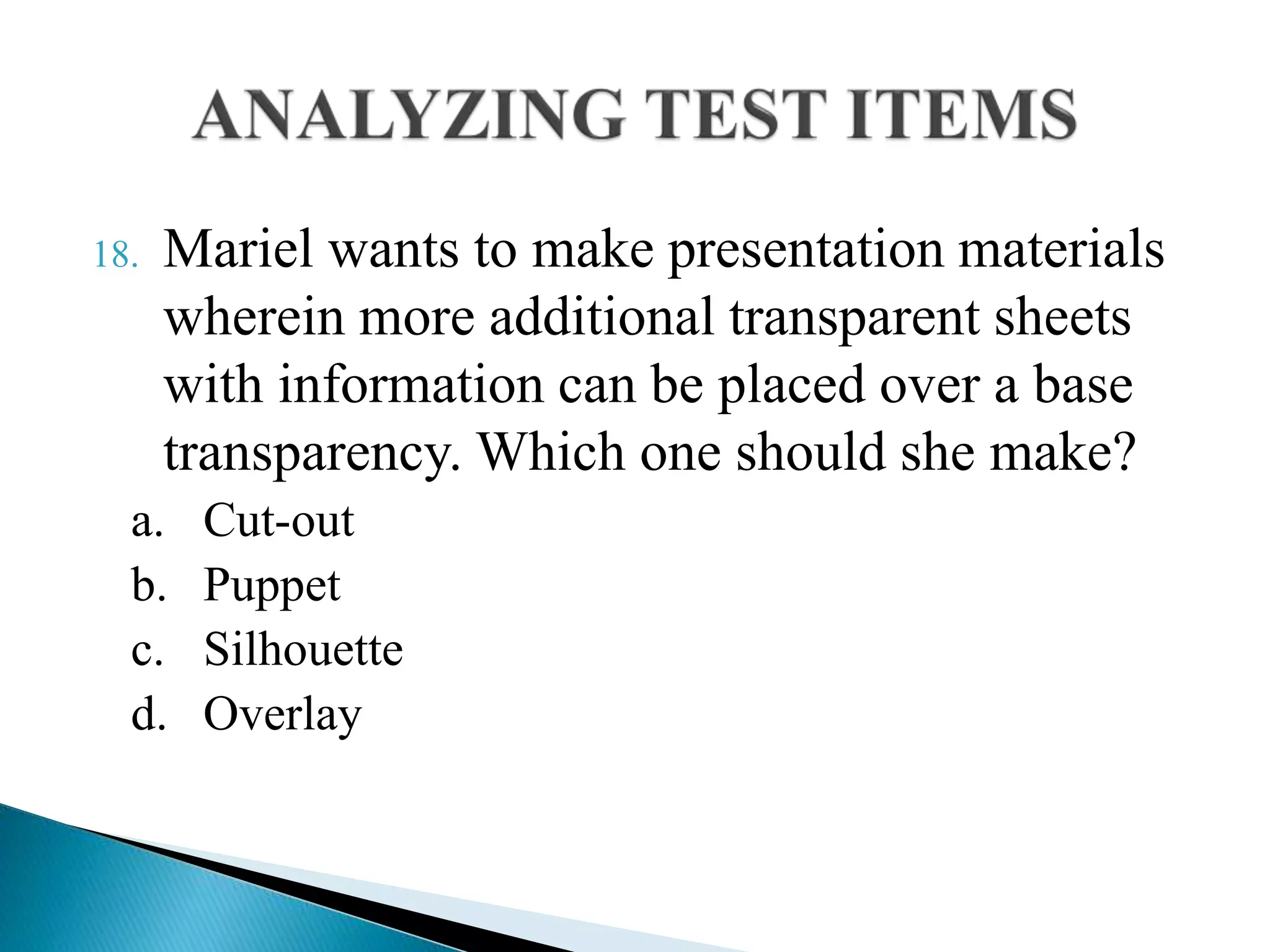 18. Mariel wants to make presentation materials
wherein more additional transparent sheets
with information can be placed over a base
transparency. Which one should she make?
a. Cut-out
b. Puppet
c. Silhouette
d. Overlay
 