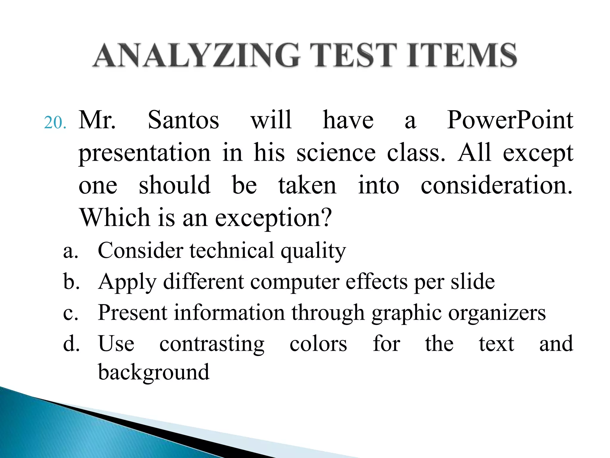20. Mr. Santos will have a PowerPoint
presentation in his science class. All except
one should be taken into consideration.
Which is an exception?
a. Consider technical quality
b. Apply different computer effects per slide
c. Present information through graphic organizers
d. Use contrasting colors for the text and
background
 