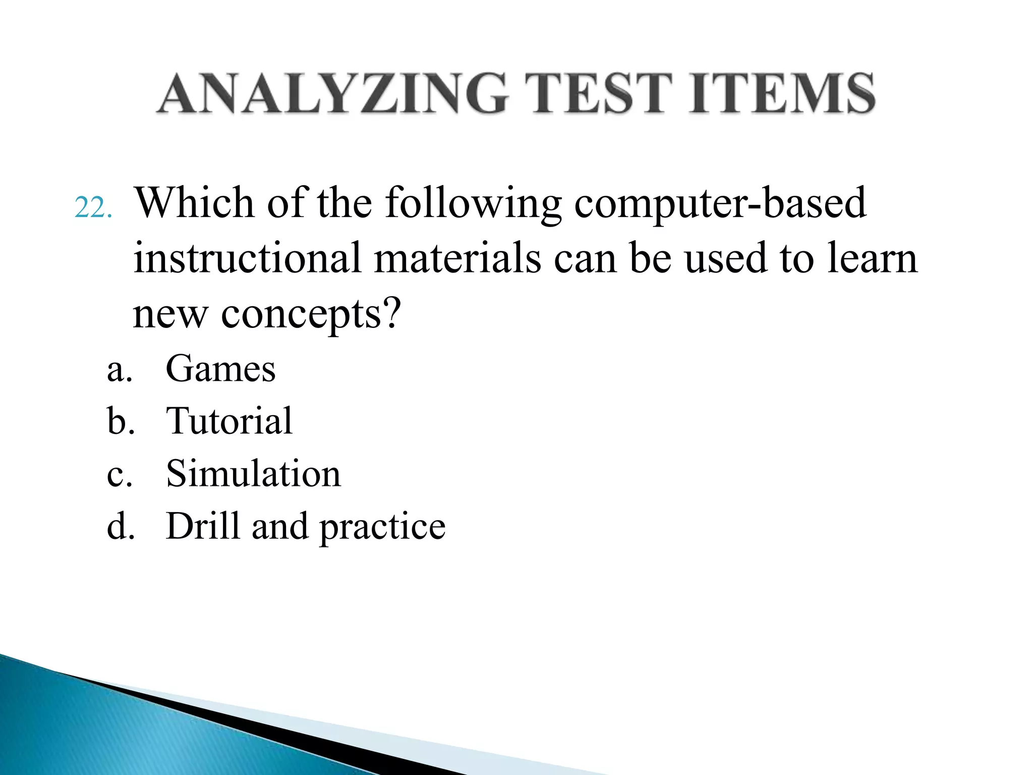 22. Which of the following computer-based
instructional materials can be used to learn
new concepts?
a. Games
b. Tutorial
c. Simulation
d. Drill and practice
 