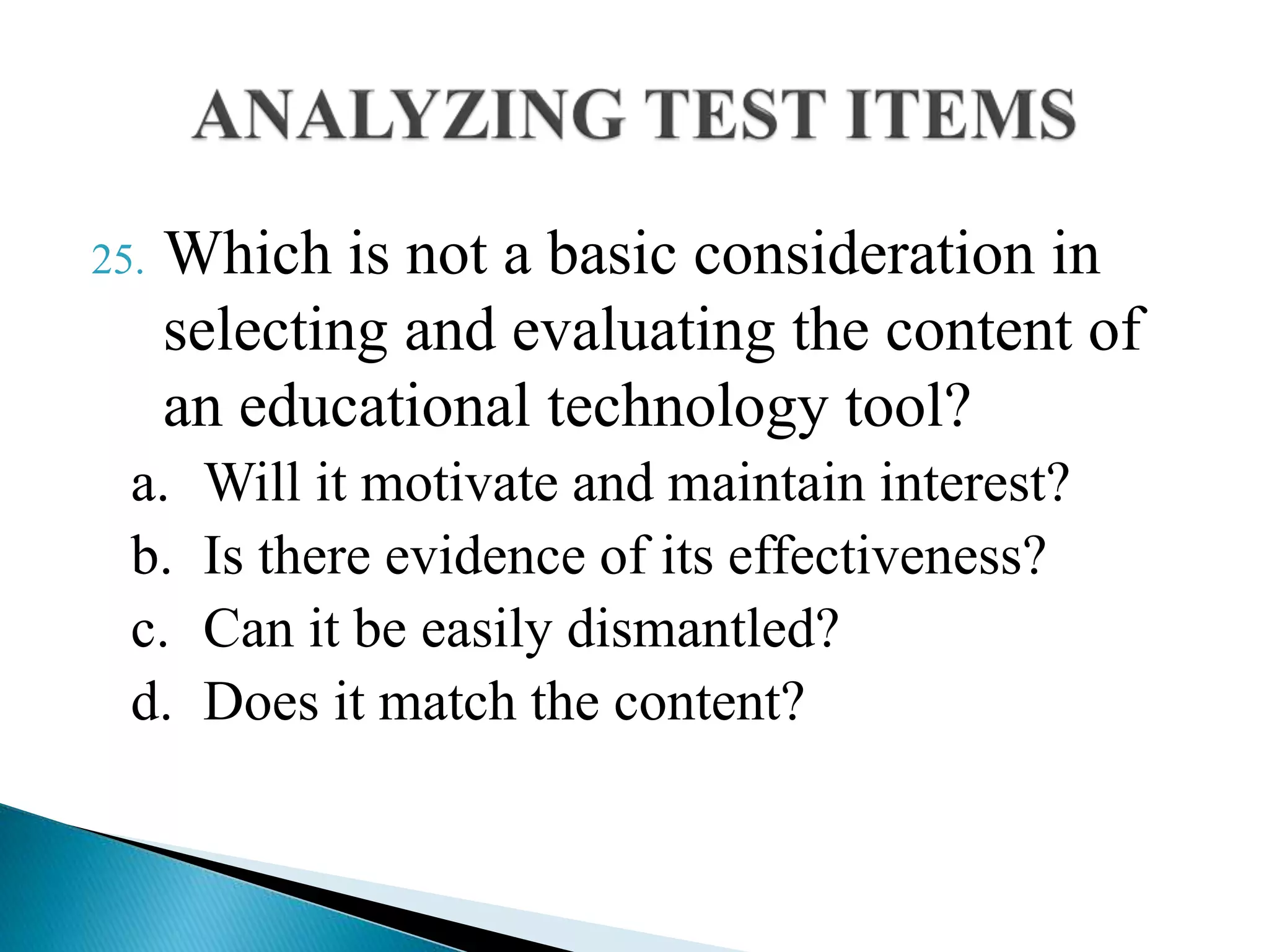 25. Which is not a basic consideration in
selecting and evaluating the content of
an educational technology tool?
a. Will it motivate and maintain interest?
b. Is there evidence of its effectiveness?
c. Can it be easily dismantled?
d. Does it match the content?
 