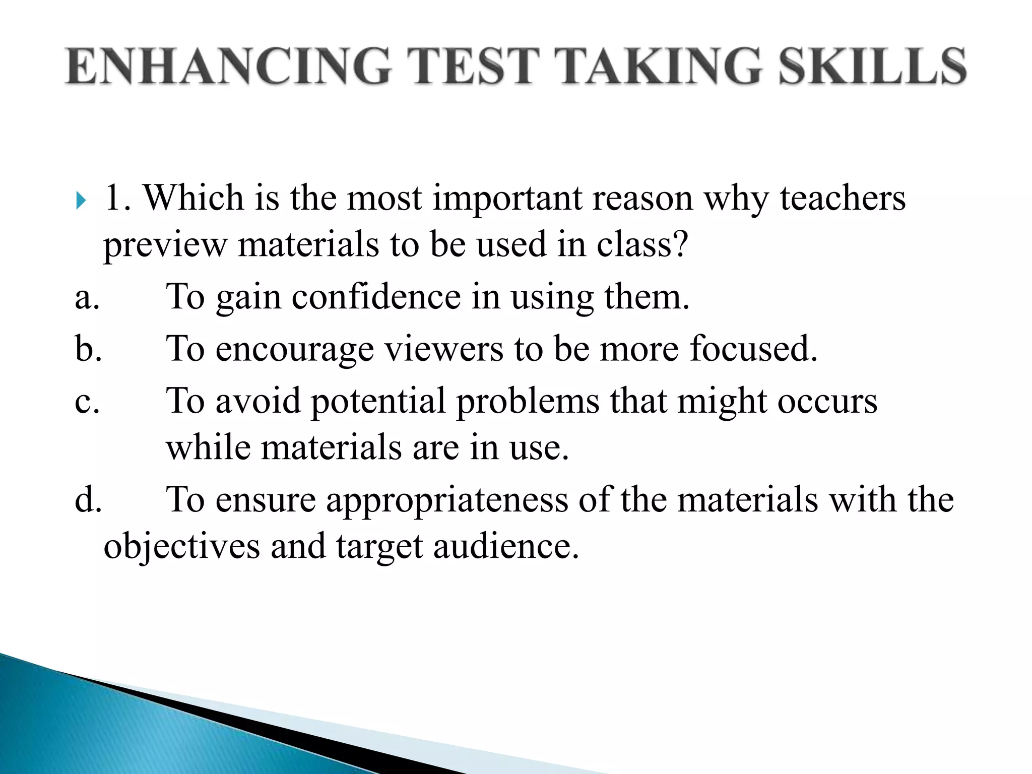  1. Which is the most important reason why teachers
preview materials to be used in class?
a. To gain confidence in using them.
b. To encourage viewers to be more focused.
c. To avoid potential problems that might occurs
while materials are in use.
d. To ensure appropriateness of the materials with the
objectives and target audience.
 