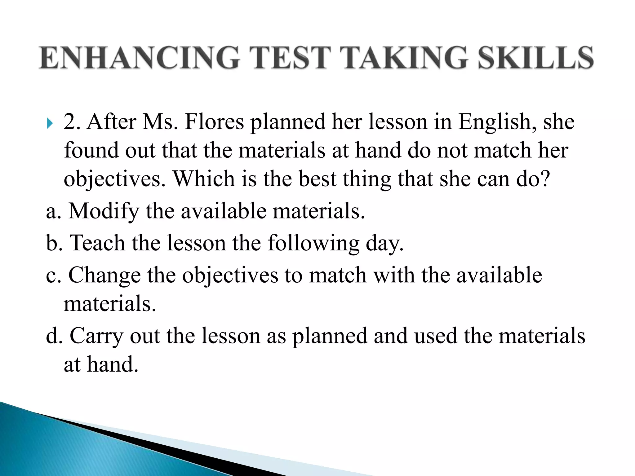  2. After Ms. Flores planned her lesson in English, she
found out that the materials at hand do not match her
objectives. Which is the best thing that she can do?
a. Modify the available materials.
b. Teach the lesson the following day.
c. Change the objectives to match with the available
materials.
d. Carry out the lesson as planned and used the materials
at hand.
 