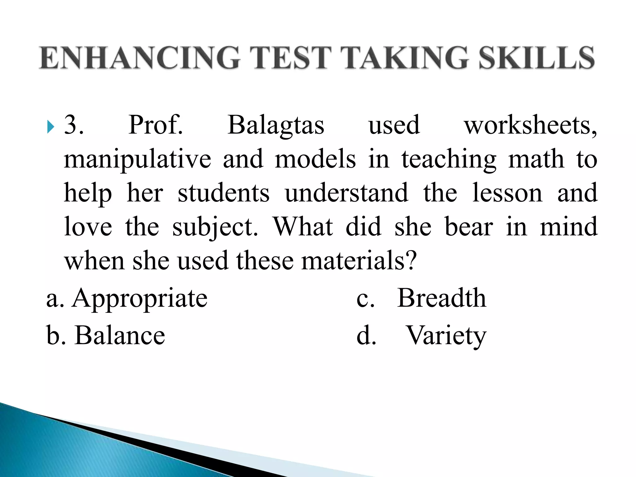  3. Prof. Balagtas used worksheets,
manipulative and models in teaching math to
help her students understand the lesson and
love the subject. What did she bear in mind
when she used these materials?
a. Appropriate c. Breadth
b. Balance d. Variety
 