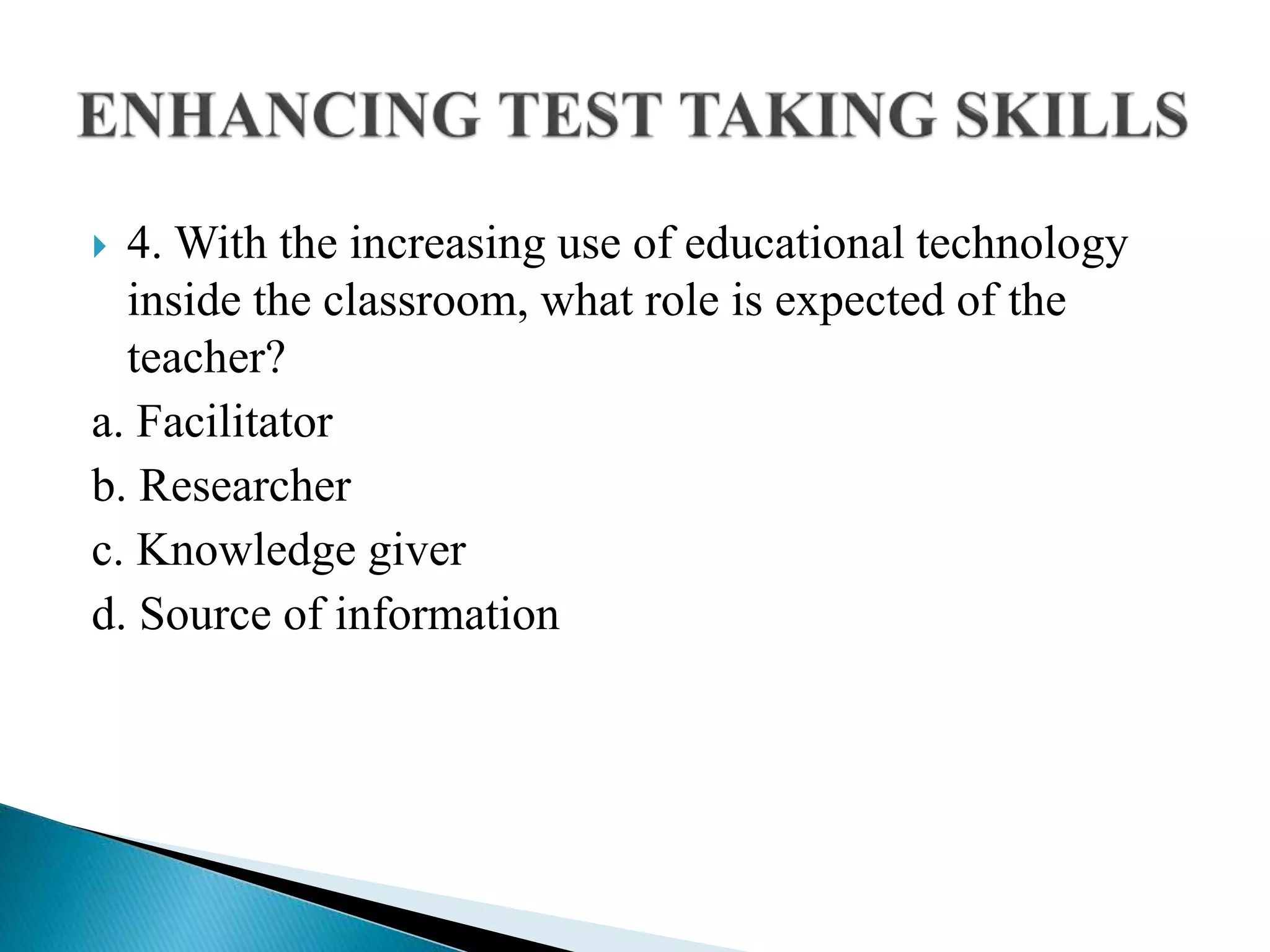  4. With the increasing use of educational technology
inside the classroom, what role is expected of the
teacher?
a. Facilitator
b. Researcher
c. Knowledge giver
d. Source of information
 