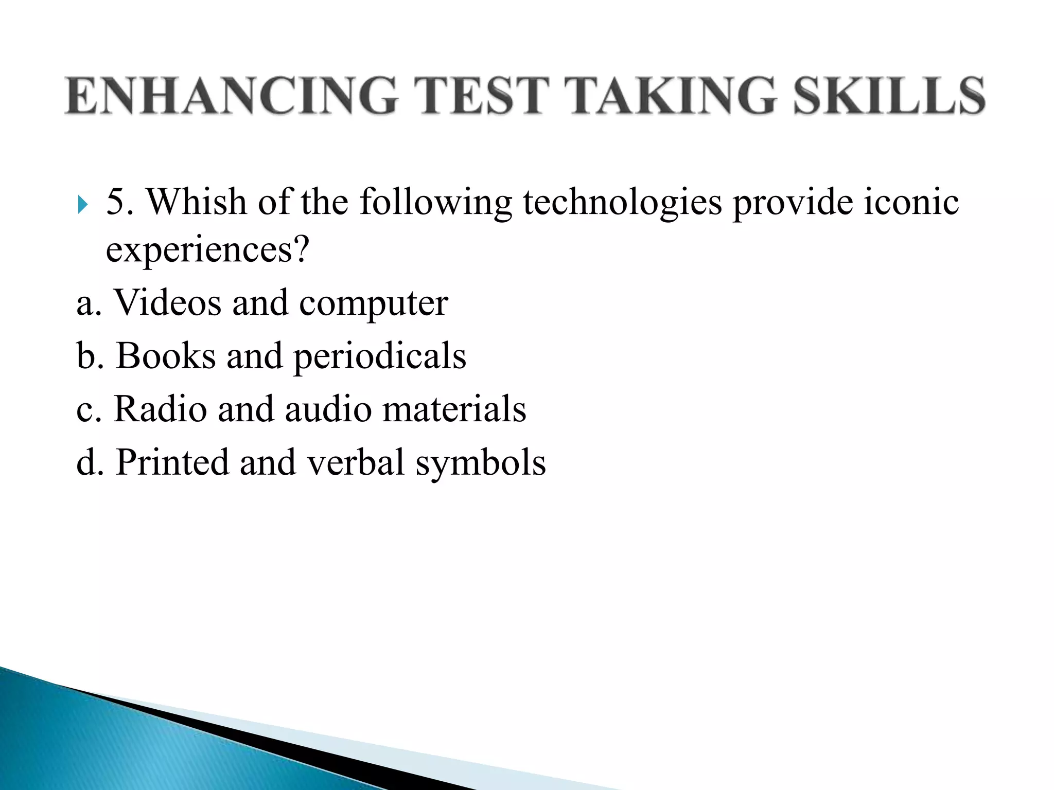  5. Whish of the following technologies provide iconic
experiences?
a. Videos and computer
b. Books and periodicals
c. Radio and audio materials
d. Printed and verbal symbols
 