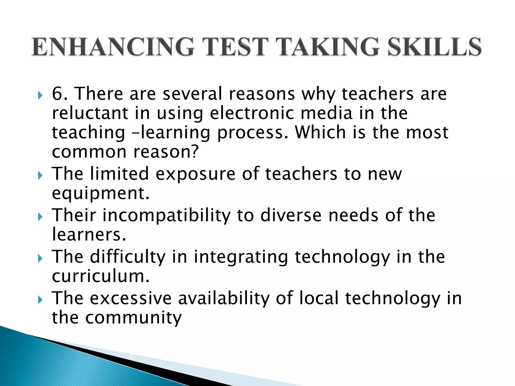  6. There are several reasons why teachers are
reluctant in using electronic media in the
teaching –learning process. Which is the most
common reason?
 The limited exposure of teachers to new
equipment.
 Their incompatibility to diverse needs of the
learners.
 The difficulty in integrating technology in the
curriculum.
 The excessive availability of local technology in
the community
 