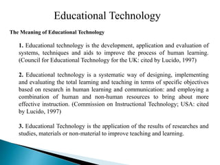 Educational Technology
The Meaning of Educational Technology
1. Educational technology is the development, application and evaluation of
systems, techniques and aids to improve the process of human learning.
(Council for Educational Technology for the UK: cited by Lucido, 1997)
2. Educational technology is a systematic way of designing, implementing
and evaluating the total learning and teaching in terms of specific objectives
based on research in human learning and communication: and employing a
combination of human and non-human resources to bring about more
effective instruction. (Commission on Instructional Technology; USA: cited
by Lucido, 1997)
3. Educational Technology is the application of the results of researches and
studies, materials or non-material to improve teaching and learning.
 