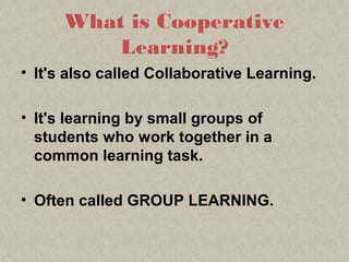 What is Cooperative
Learning?
• It's also called Collaborative Learning.
• It's learning by small groups of
students who work together in a
common learning task.
• Often called GROUP LEARNING.
 