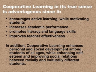 Cooperative Learning in its true sense
is advantageous since it:
• encourages active learning, while motivating
students
• increases academic performance
• promotes literacy and language skills
• Improves teacher effectiveness.
In addition, Cooperative Learning enhances
personal and social development among
students of all ages, while enhancing self-
esteem and improving social relations
between racially and culturally different
students.
 
