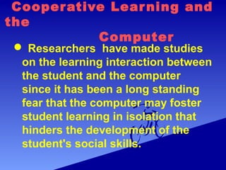 Cooperative Learning and
the
Computer
 Researchers have made studies
on the learning interaction between
the student and the computer
since it has been a long standing
fear that the computer may foster
student learning in isolation that
hinders the development of the
student's social skills.
 