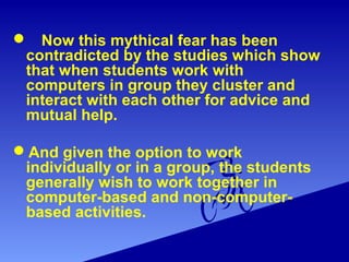  Now this mythical fear has been
contradicted by the studies which show
that when students work with
computers in group they cluster and
interact with each other for advice and
mutual help.
And given the option to work
individually or in a group, the students
generally wish to work together in
computer-based and non-computer-
based activities.
 