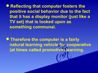 Reflecting that computer fosters the
positive social behavior due to the fact
that it has a display monitor (just like a
TV set) that is looked upon as
something communal.
Therefore the computer is a fairly
natural learning vehicle for cooperative
(at times called promotive) learning.
 