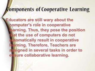 Components ofCooperative Learning
Educators are still wary about the
computer's role in cooperative
learning. Thus, they pose the position
that the use of computers do not
automatically result in cooperative
learning. Therefore, Teachers are
assigned in several tasks in order to
ensure collaborative learning.
 