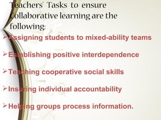Teachers' Tasks to ensure
Collaborative learning are the
following:
Assigning students to mixed-ability teams
Establishing positive interdependence
Teaching cooperative social skills
Insuring individual accountability
Helping groups process information.
 