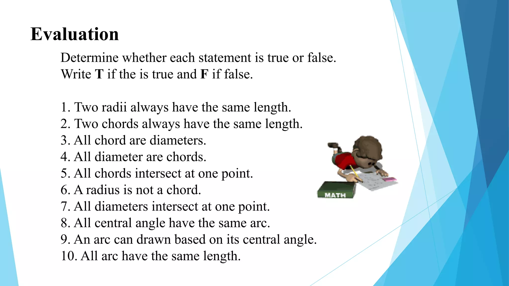 Evaluation
Determine whether each statement is true or false.
Write T if the is true and F if false.
1. Two radii always have the same length.
2. Two chords always have the same length.
3. All chord are diameters.
4. All diameter are chords.
5. All chords intersect at one point.
6. A radius is not a chord.
7. All diameters intersect at one point.
8. All central angle have the same arc.
9. An arc can drawn based on its central angle.
10. All arc have the same length.
 