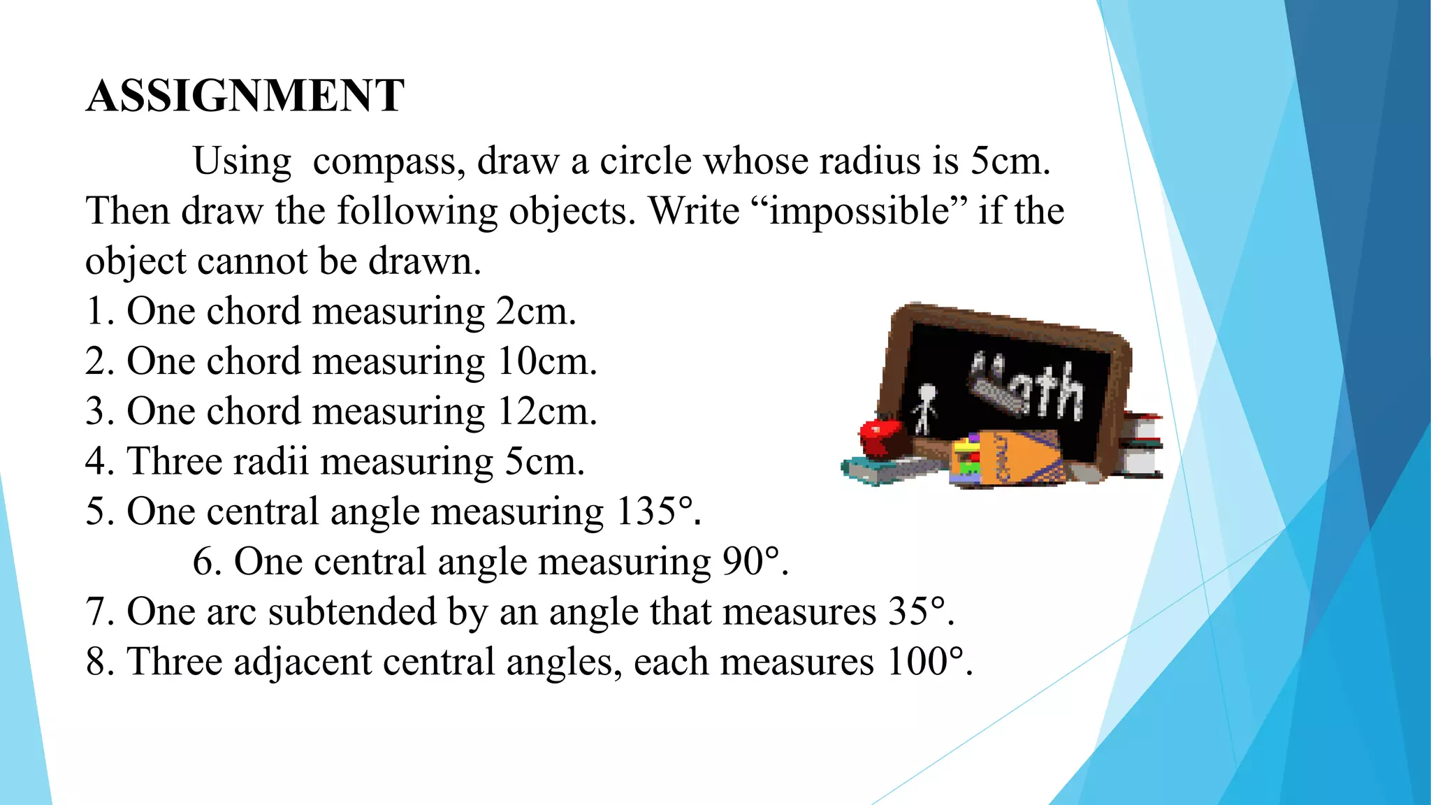 ASSIGNMENT
Using compass, draw a circle whose radius is 5cm.
Then draw the following objects. Write “impossible” if the
object cannot be drawn.
1. One chord measuring 2cm.
2. One chord measuring 10cm.
3. One chord measuring 12cm.
4. Three radii measuring 5cm.
5. One central angle measuring 135°.
6. One central angle measuring 90°.
7. One arc subtended by an angle that measures 35°.
8. Three adjacent central angles, each measures 100°.
 