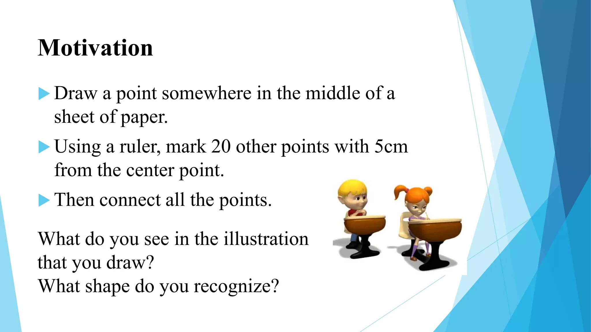 Motivation
 Draw a point somewhere in the middle of a
sheet of paper.
 Using a ruler, mark 20 other points with 5cm
from the center point.
 Then connect all the points.
What do you see in the illustration
that you draw?
What shape do you recognize?
 