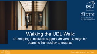 Walking the UDL Walk:
Developing a toolkit to support Universal Design for
Learning from policy to practice
Teaching Enhancement Unit (TEU)
 