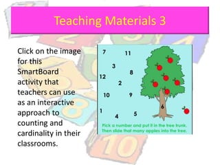 Teaching Materials 3
Click on the image
for this
SmartBoard
activity that
teachers can use
as an interactive
approach to
counting and
cardinality in their
classrooms.
 