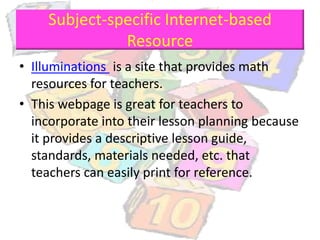 Subject-specific Internet-based
Resource
• Illuminations is a site that provides math
resources for teachers.
• This webpage is great for teachers to
incorporate into their lesson planning because
it provides a descriptive lesson guide,
standards, materials needed, etc. that
teachers can easily print for reference.
 