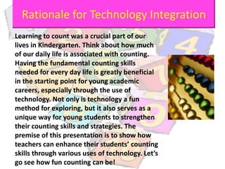 Learning to count was a crucial part of our
lives in Kindergarten. Think about how much
of our daily life is associated with counting.
Having the fundamental counting skills
needed for every day life is greatly beneficial
in the starting point for young academic
careers, especially through the use of
technology. Not only is technology a fun
method for exploring, but it also serves as a
unique way for young students to strengthen
their counting skills and strategies. The
premise of this presentation is to show how
teachers can enhance their students’ counting
skills through various uses of technology. Let’s
go see how fun counting can be!
Rationale for Technology Integration
 