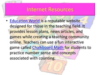 Internet Resources
• Education World is a reputable website
designed for those in the teaching field. It
provides lesson plans, news articles, and
games while creating a teaching community
online. Teachers can use a fun interactive
game called Chalkboard Math for students to
practice number sense and concepts
associated with counting.
 