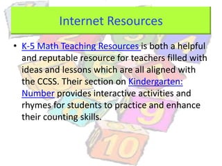 Internet Resources
• K-5 Math Teaching Resources is both a helpful
and reputable resource for teachers filled with
ideas and lessons which are all aligned with
the CCSS. Their section on Kindergarten:
Number provides interactive activities and
rhymes for students to practice and enhance
their counting skills.
 