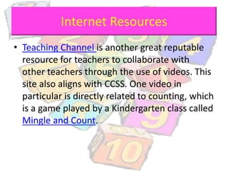 Internet Resources
• Teaching Channel is another great reputable
resource for teachers to collaborate with
other teachers through the use of videos. This
site also aligns with CCSS. One video in
particular is directly related to counting, which
is a game played by a Kindergarten class called
Mingle and Count.
 