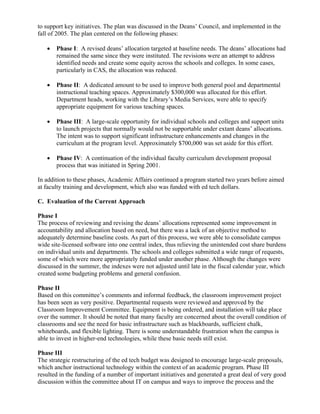 to support key initiatives. The plan was discussed in the Deans’ Council, and implemented in the
fall of 2005. The plan centered on the following phases:
• Phase I: A revised deans’ allocation targeted at baseline needs. The deans’ allocations had
remained the same since they were instituted. The revisions were an attempt to address
identified needs and create some equity across the schools and colleges. In some cases,
particularly in CAS, the allocation was reduced.
• Phase II: A dedicated amount to be used to improve both general pool and departmental
instructional teaching spaces. Approximately $300,000 was allocated for this effort.
Department heads, working with the Library’s Media Services, were able to specify
appropriate equipment for various teaching spaces.
• Phase III: A large-scale opportunity for individual schools and colleges and support units
to launch projects that normally would not be supportable under extant deans’ allocations.
The intent was to support significant infrastructure enhancements and changes in the
curriculum at the program level. Approximately $700,000 was set aside for this effort.
• Phase IV: A continuation of the individual faculty curriculum development proposal
process that was initiated in Spring 2001.
In addition to these phases, Academic Affairs continued a program started two years before aimed
at faculty training and development, which also was funded with ed tech dollars.
C. Evaluation of the Current Approach
Phase I
The process of reviewing and revising the deans’ allocations represented some improvement in
accountability and allocation based on need, but there was a lack of an objective method to
adequately determine baseline costs. As part of this process, we were able to consolidate campus
wide site-licensed software into one central index, thus relieving the unintended cost share burdens
on individual units and departments. The schools and colleges submitted a wide range of requests,
some of which were more appropriately funded under another phase. Although the changes were
discussed in the summer, the indexes were not adjusted until late in the fiscal calendar year, which
created some budgeting problems and general confusion.
Phase II
Based on this committee’s comments and informal feedback, the classroom improvement project
has been seen as very positive. Departmental requests were reviewed and approved by the
Classroom Improvement Committee. Equipment is being ordered, and installation will take place
over the summer. It should be noted that many faculty are concerned about the overall condition of
classrooms and see the need for basic infrastructure such as blackboards, sufficient chalk,
whiteboards, and flexible lighting. There is some understandable frustration when the campus is
able to invest in higher-end technologies, while these basic needs still exist.
Phase III
The strategic restructuring of the ed tech budget was designed to encourage large-scale proposals,
which anchor instructional technology within the context of an academic program. Phase III
resulted in the funding of a number of important initiatives and generated a great deal of very good
discussion within the committee about IT on campus and ways to improve the process and the